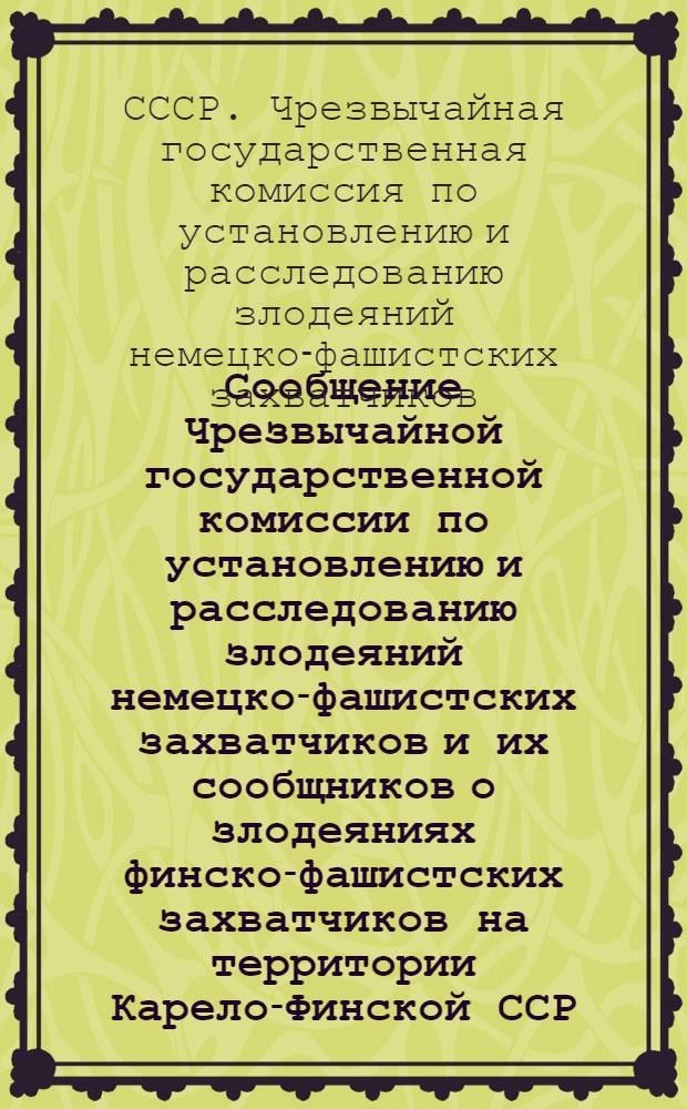 Сообщение Чрезвычайной государственной комиссии по установлению и расследованию злодеяний немецко-фашистских захватчиков и их сообщников о злодеяниях финско-фашистских захватчиков на территории Карело-Финской ССР