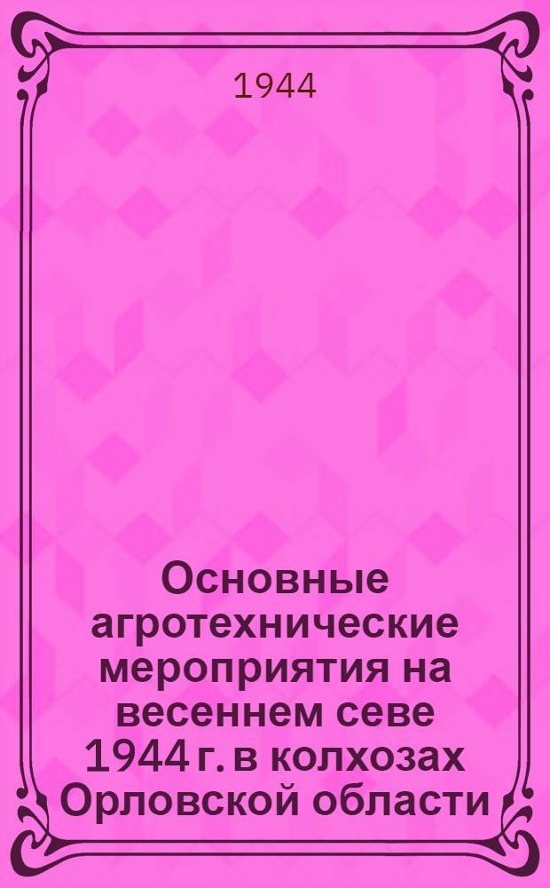 Основные агротехнические мероприятия на весеннем севе 1944 г. в колхозах Орловской области: (Приняты Обл. агрон. совещанием 10-11-го февр. 1944 г.); Рабочий план весеннего сева 1944 г. колхоза им. Куйбышева, Лошаковского сельсовета, Орловской области: Одобрены Исполкомом Облсовета и бюро Обкома ВКП(б)