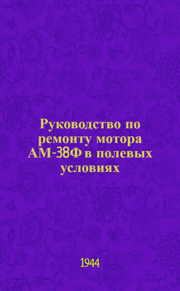 Руководство по ремонту мотора АМ-38Ф в полевых условиях : Пособие для техн. состава авиачастей и специалистов ПАРМ-I по ремонту моторов : Утв. Упр. полевого ремонта ГУ ИАС ВВС Красной Армии 27-го мая 1944 г.