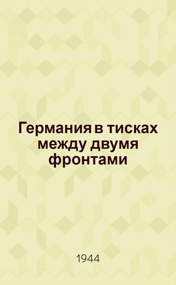 Германия в тисках между двумя фронтами : Решающие успехи Красной Армии в 1944 г. и изгнание немцев из пределов сов. земли и наступат. операции союзных войск : (В помощь пропагандистам и агитаторам)