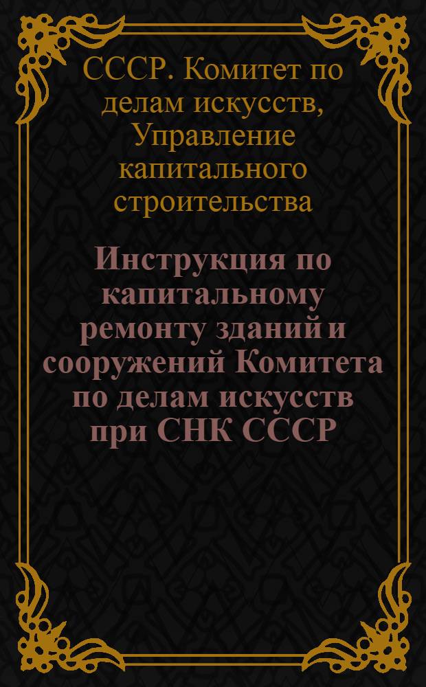 Инструкция по капитальному ремонту зданий и сооружений Комитета по делам искусств при СНК СССР : Утв. 17-го ноября 1945 г.