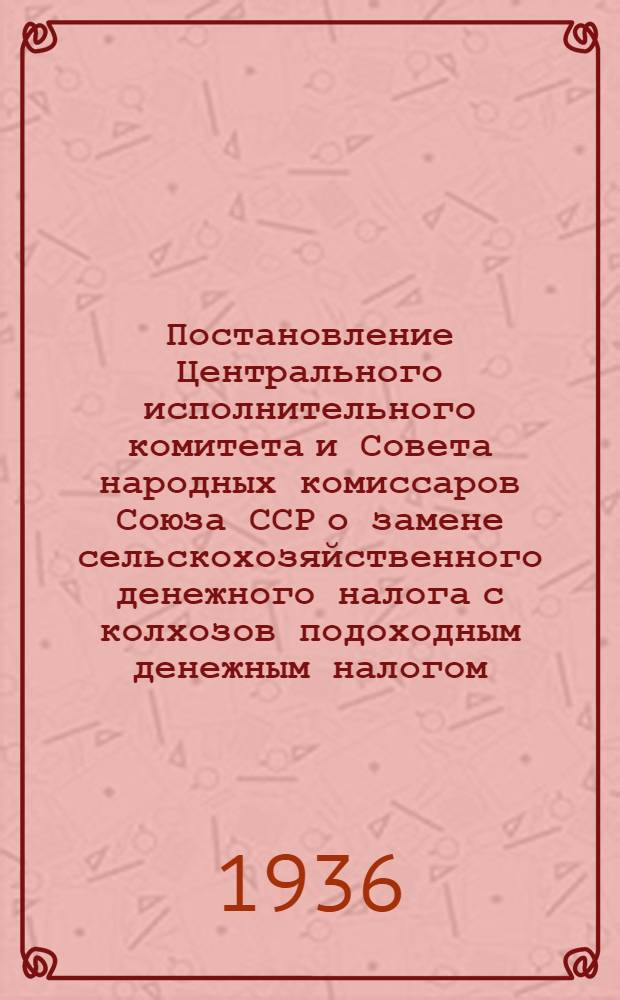 Постановление Центрального исполнительного комитета и Совета народных комиссаров Союза ССР о замене сельскохозяйственного денежного налога с колхозов подоходным денежным налогом: (Постановление ЦИК и СНК СССР от 20 июля 1936 г.); Инструкция Народного комиссариата финансов Союза ССР о порядке обложения колхозов подоходным денежным налогом