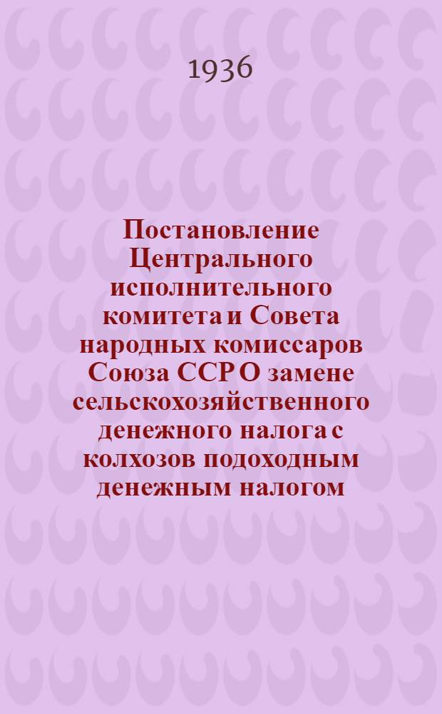 Постановление Центрального исполнительного комитета и Совета народных комиссаров Союза ССР О замене сельскохозяйственного денежного налога с колхозов подоходным денежным налогом: (Постановление ЦИК и СНК СССР от 20 июля 1936 г.); Инструкция Народного комиссариата финансов Союза ССР о порядке обложения колхозов подоходным денежным налогом