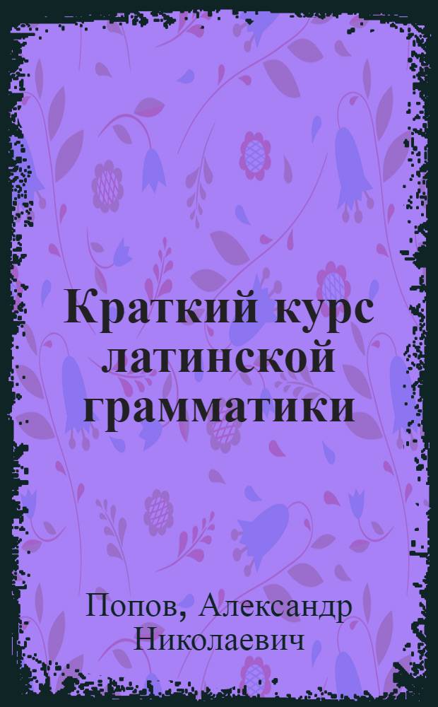 ... Краткий курс латинской грамматики : Элементы морфологии и начальные сведения из синтаксиса : Пособие для высш. педагог. учеб. заведений : Утв. Наркомпросом РСФСР
