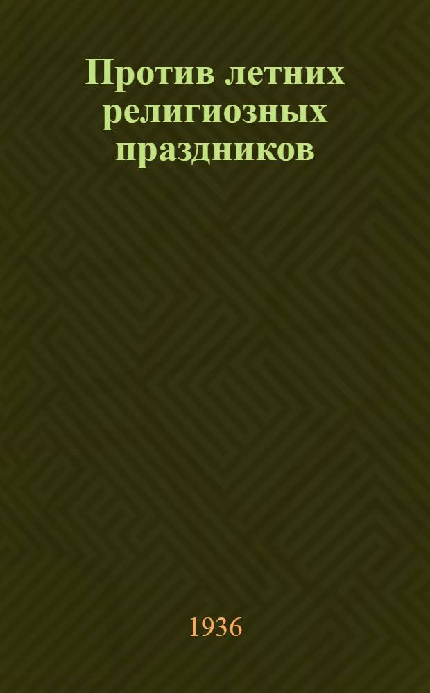 ... Против летних религиозных праздников : (Материал в помощь лекторам и беседчикам к уборочной кампании 1936 г.)