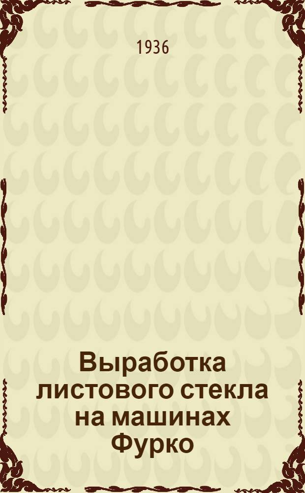... Выработка листового стекла на машинах Фурко : Утв. ГУУЗ НКЛП в качестве учебника по техминимуму для рабочих стекольной пром-сти