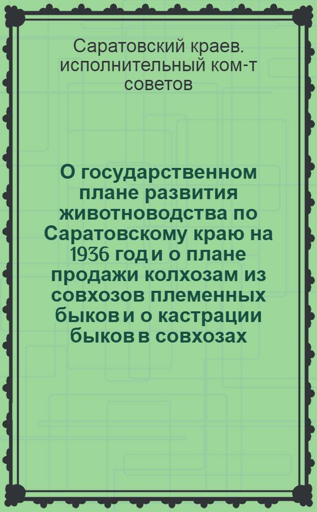 О государственном плане развития животноводства по Саратовскому краю на 1936 год и о плане продажи колхозам из совхозов племенных быков и о кастрации быков в совхозах : Постановление Президиума Сарат. краев. исполн. ком-та и бюро Краев. ком-та ВКП(б) от 13 июня 1936 г