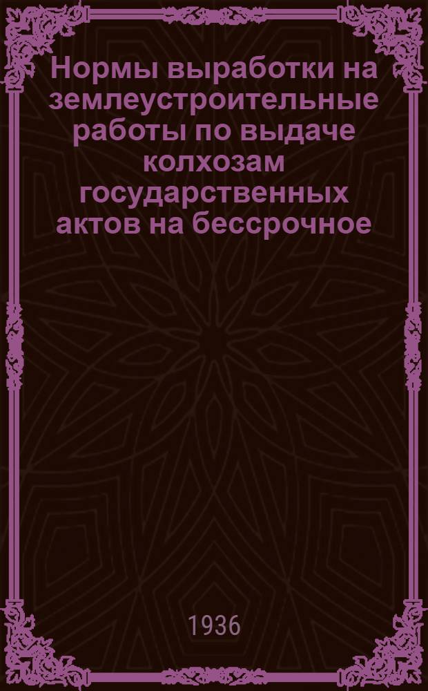 ... Нормы выработки на землеустроительные работы по выдаче колхозам государственных актов на бессрочное (вечное) пользование землей на 1936 г.