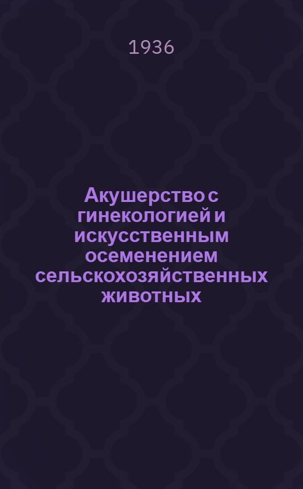 ... Акушерство с гинекологией и искусственным осеменением сельскохозяйственных животных : Глав. упр. вузов и техникумов НКЗ СССР допущено в качестве учебника для вет. техникумов
