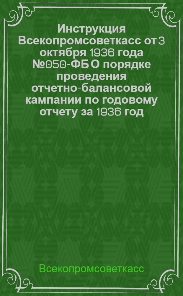 Инструкция Всекопромсоветкасс от 3 октября 1936 года № 050-ФБ О порядке проведения отчетно-балансовой кампании по годовому отчету за 1936 год : Всем звеньям, учреждениям и хоз-вам системы взаимного страхования промысл. кооп-ции