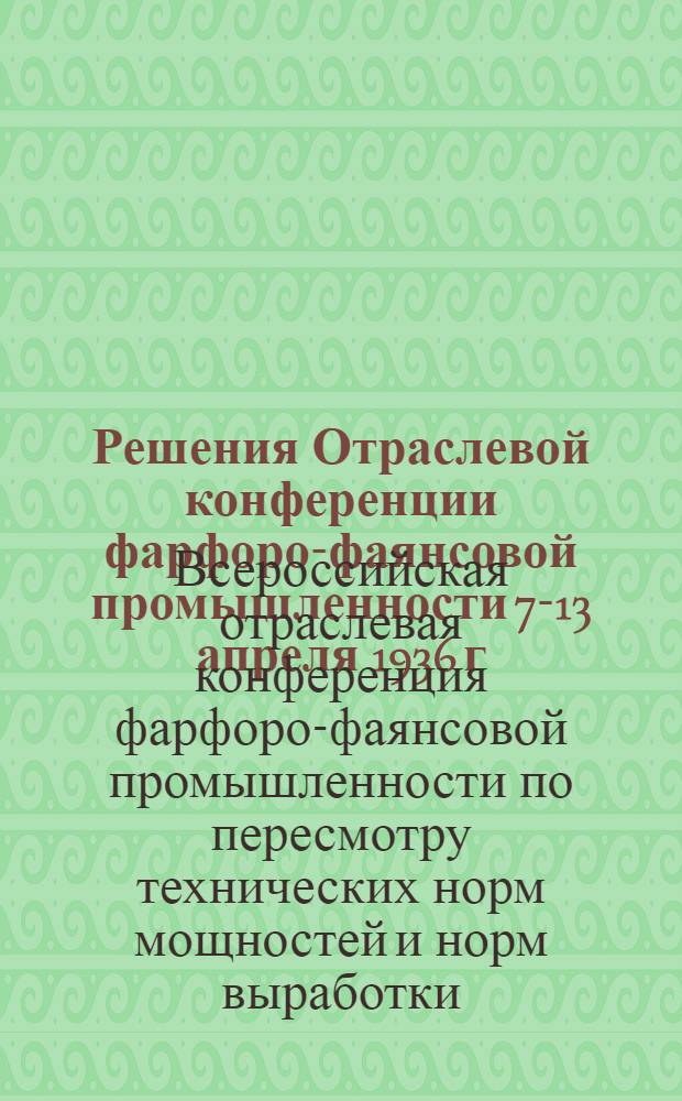 ... Решения Отраслевой конференции фарфоро-фаянсовой промышленности 7-13 апреля 1936 г. по пересмотру технических норм, мощностей и норм выработки : Резолюции Конференции