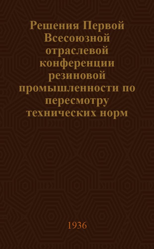 ... Решения Первой Всесоюзной отраслевой конференции резиновой промышленности по пересмотру технических норм, производственных мощностей и норм выработки
