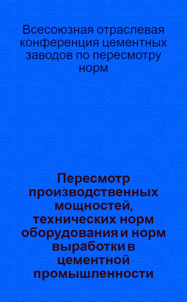 ... Пересмотр производственных мощностей, технических норм оборудования и норм выработки в цементной промышленности : (Доклады и постановления Отраслевой конф-ции)