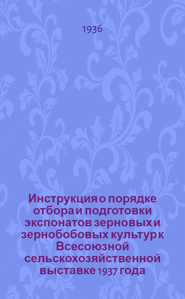 ... Инструкция о порядке отбора и подготовки экспонатов зерновых и зернобобовых культур к Всесоюзной сельскохозяйственной выставке 1937 года : Перепечатка