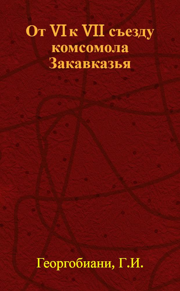 ... От VI к VII съезду комсомола Закавказья : (Доклад на VII съезде комсомольских организаций Закавказья 19 февраля 1936 г.)