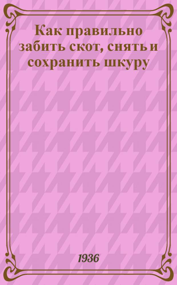 ... Как правильно забить скот, снять и сохранить шкуру : Правила по сохранению качества шкуры для забойных площадок, колхозов, совхозов, орсов и индивидуальных владельцев скота - колхозников и единоличников