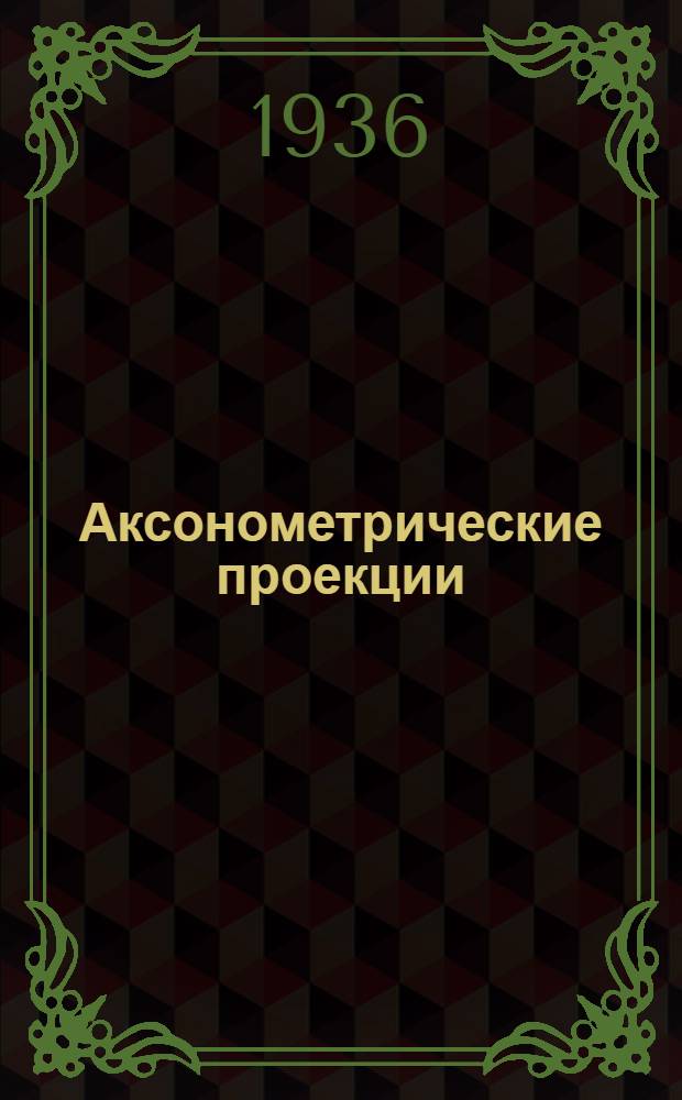 ... Аксонометрические проекции : Рекомендовано Ком-том по делам высш. техн. образ. при ЦИК СССР в качестве учеб. пособия для Высш. техн. учеб. заведений