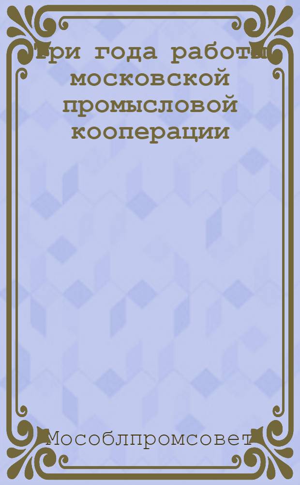 ... Три года работы московской промысловой кооперации : Материалы к собранию уполномоченных Москопромсовета