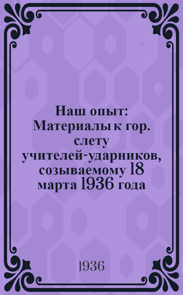 ... Наш опыт : Материалы к гор. слету учителей-ударников, созываемому 18 марта 1936 года