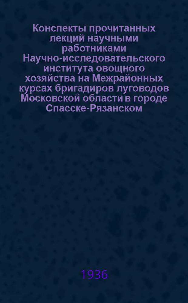 Конспекты прочитанных лекций научными работниками Научно-исследовательского института овощного хозяйства на Межрайонных курсах бригадиров луговодов Московской области в городе Спасске-Рязанском : С 18 марта по 21 апр. 1936 г