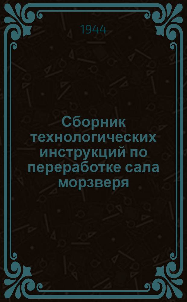 Сборник технологических инструкций по переработке сала морзверя : Утв. 25-го марта 1944 г