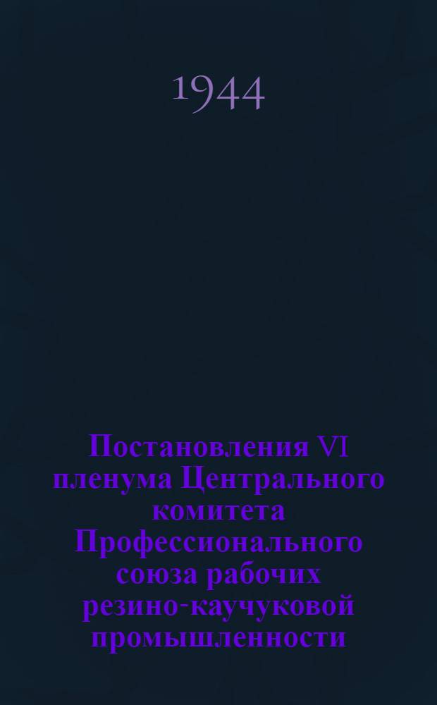 Постановления VI пленума Центрального комитета Профессионального союза рабочих резино-каучуковой промышленности. 15-18-го февраля 1944 г.