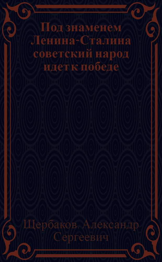 Под знаменем Ленина-Сталина советский народ идет к победе : Доклад тов. А. С. Щербакова 21-го янв. 1944 г. на Торжеств.-траур. заседании, посвящ. XX годовщине со дня смерти В. И. Ленина