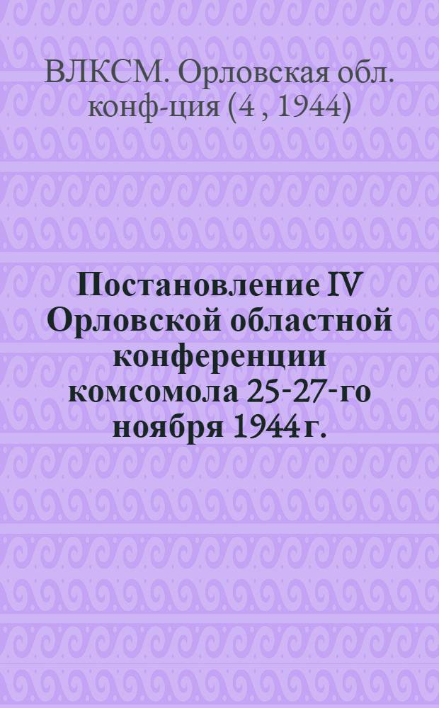 Постановление IV Орловской областной конференции комсомола [25-27-го ноября 1944 г.] : О работе Обл. комитета ВЛКСМ за время Отечеств. войны