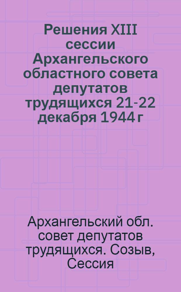 Решения XIII сессии Архангельского областного совета депутатов трудящихся [21-22 декабря 1944 г.]