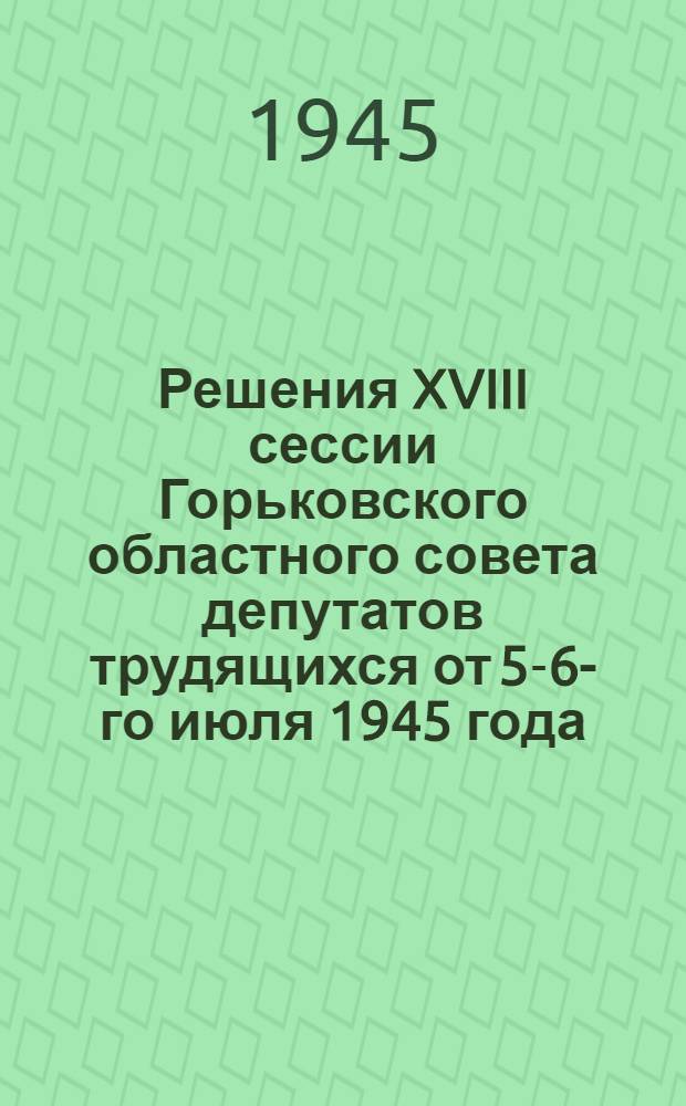 Решения XVIII сессии Горьковского областного совета депутатов трудящихся от 5-6-го июля 1945 года