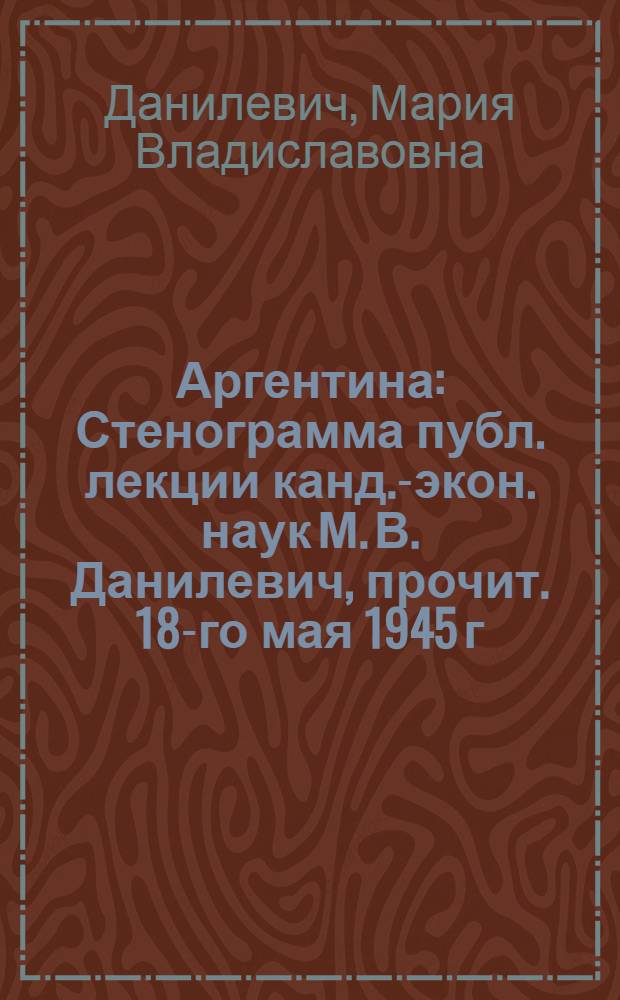 Аргентина : Стенограмма публ. лекции канд.-экон. наук М. В. Данилевич, прочит. 18-го мая 1945 г. в Лекц. зале в Москве