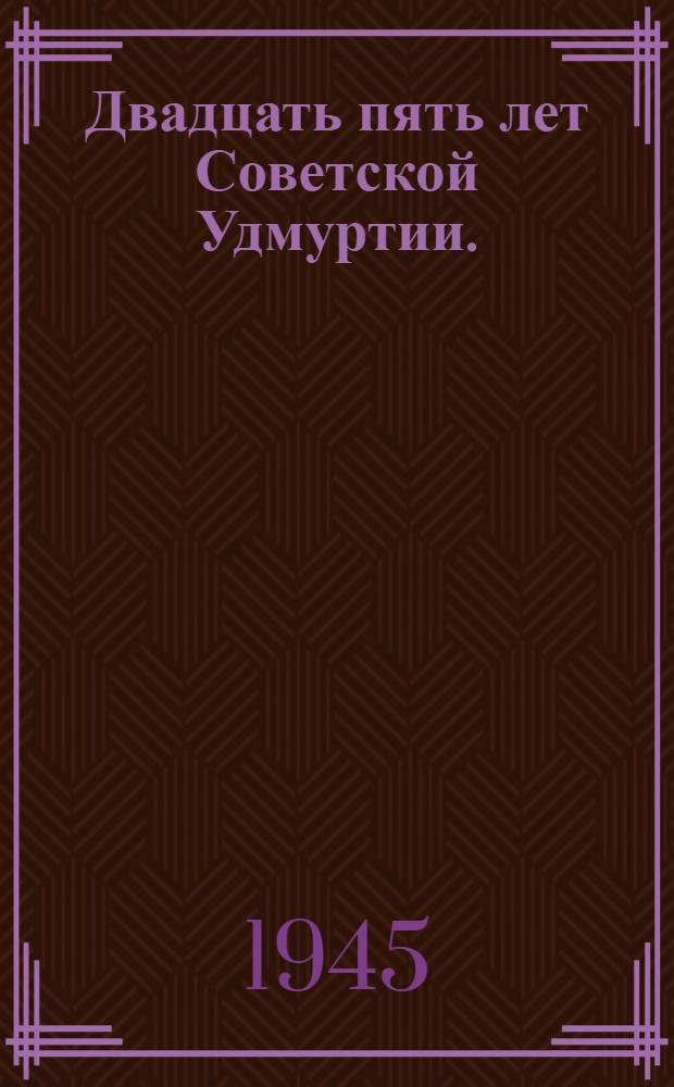 Двадцать пять лет Советской Удмуртии. (1920-1945) : Сборник