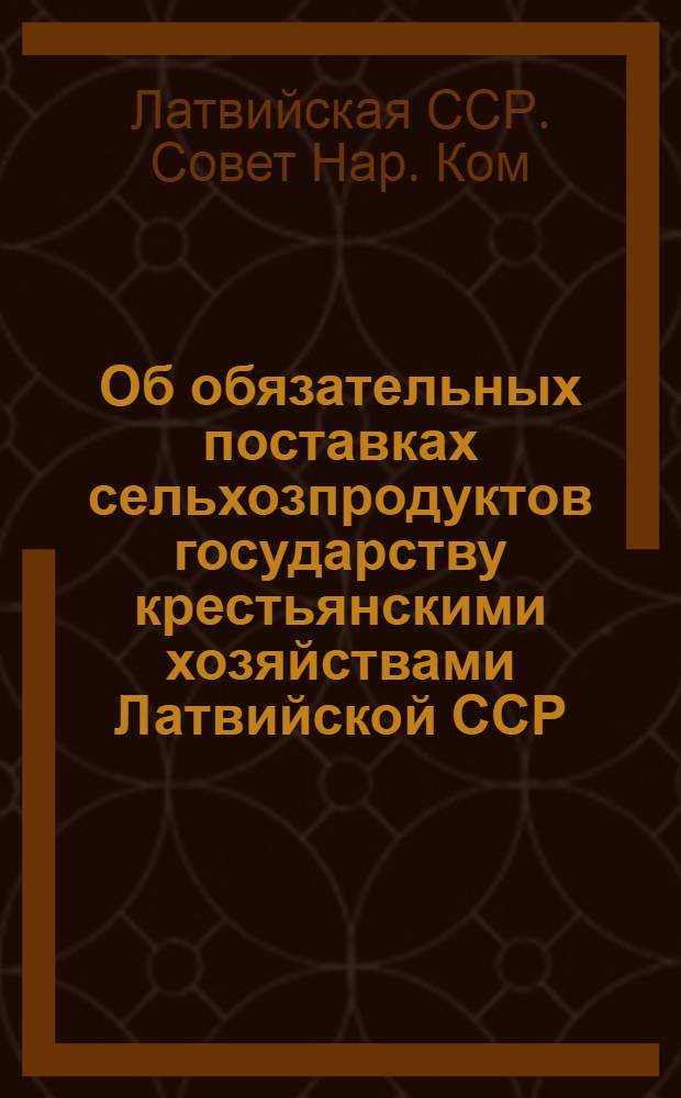 Об обязательных поставках сельхозпродуктов государству крестьянскими хозяйствами Латвийской ССР : Сборник постановл. СНК Латв. ССР и ЦК КП(б) Латвии