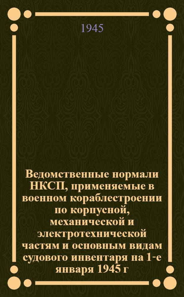 Ведомственные нормали НКСП, применяемые в военном кораблестроении по корпусной, механической и электротехнической частям и основным видам судового инвентаря на 1-е января 1945 г.