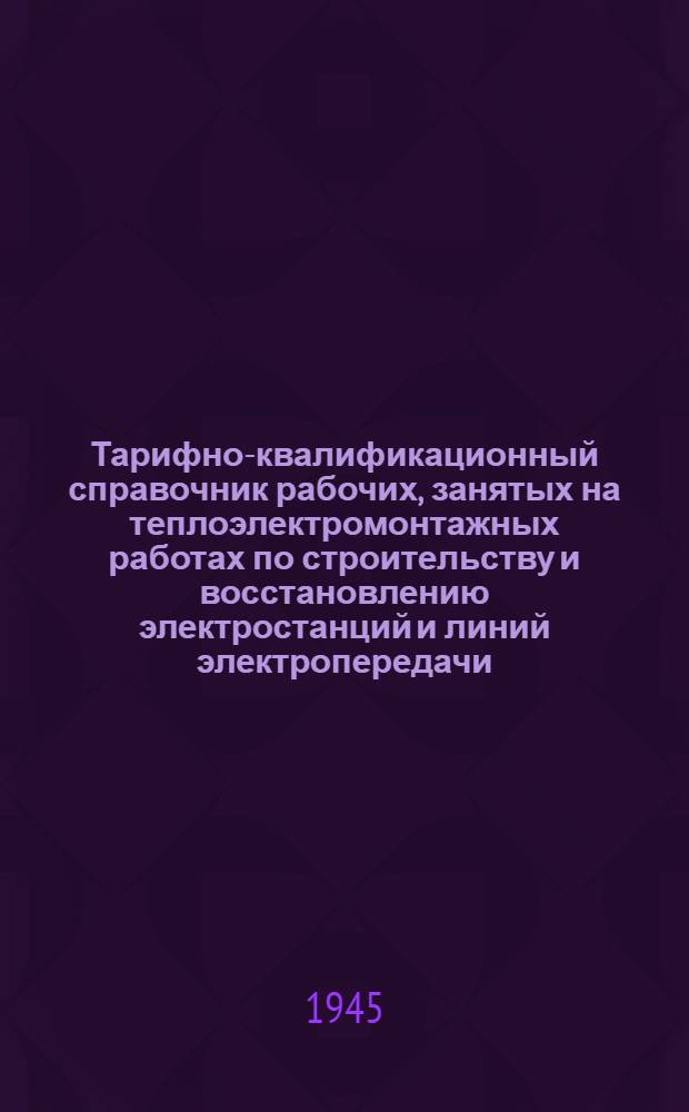 Тарифно-квалификационный справочник рабочих, занятых на теплоэлектромонтажных работах по строительству и восстановлению электростанций и линий электропередачи : (Утв. приказом НКЭС № 1а от 2/I-1945 г.)