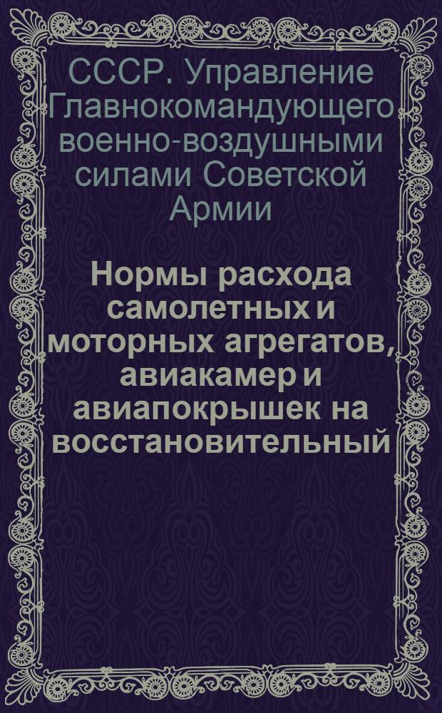 Нормы расхода самолетных и моторных агрегатов, авиакамер и авиапокрышек на восстановительный, аварийный, текущий и мелкий ремонты материальной части : Утв. 31-го янв. 1945 г