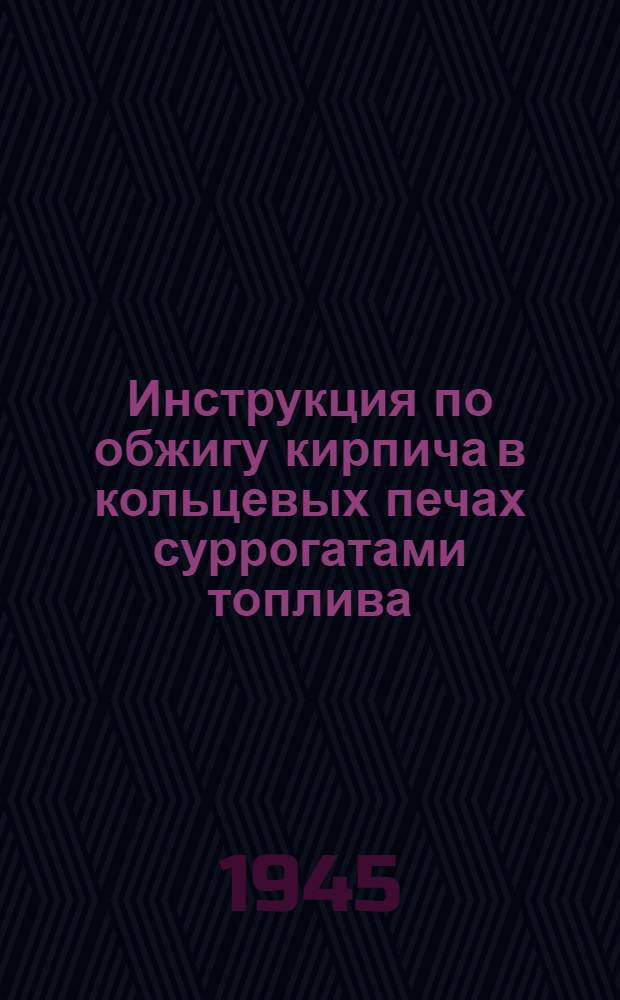 Инструкция по обжигу кирпича в кольцевых печах суррогатами топлива : Утв. 3-го мая 1945 г.