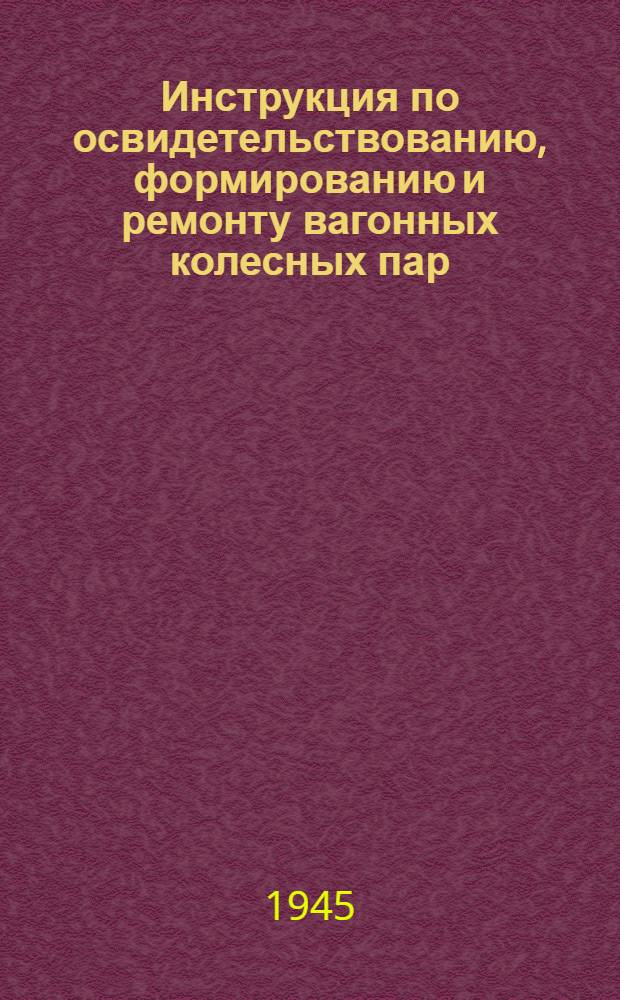 Инструкция по освидетельствованию, формированию и ремонту вагонных колесных пар : Утв. 14/XII 1943 г.