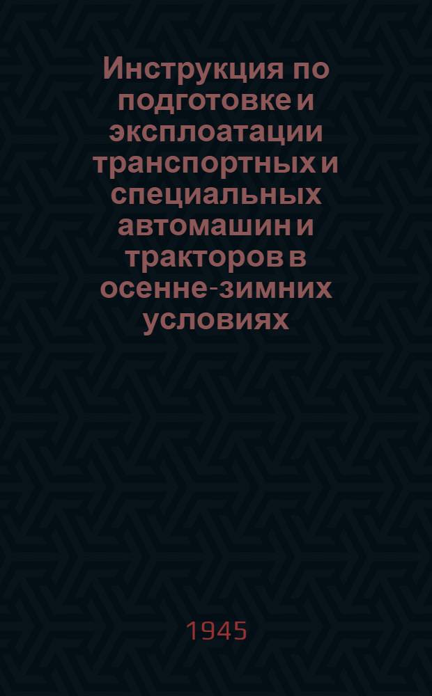 Инструкция по подготовке и эксплоатации транспортных и специальных автомашин и тракторов в осенне-зимних условиях : Утв. 31-го июля 1945 г.