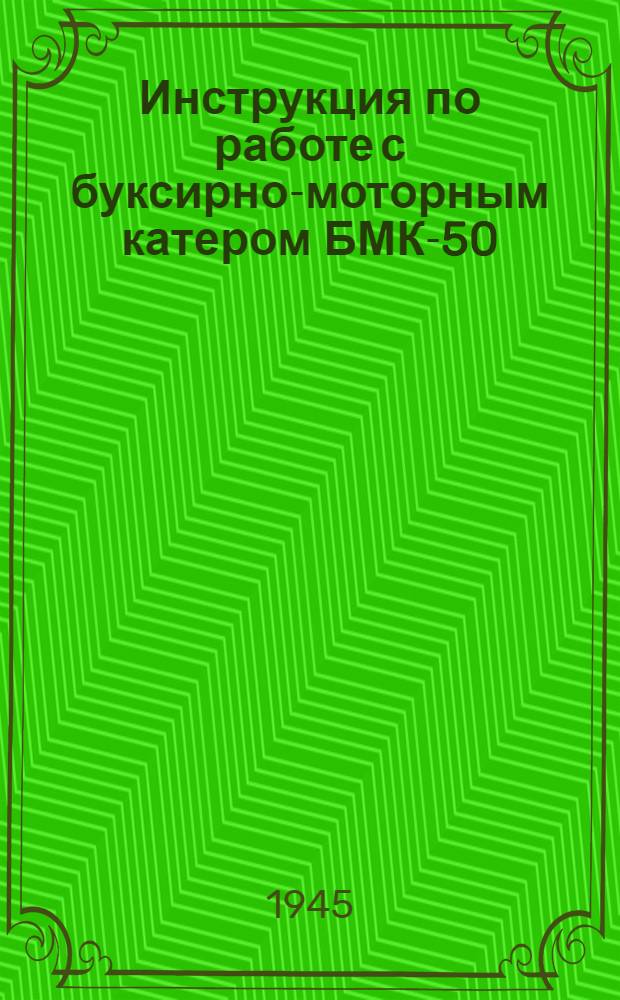 Инструкция по работе с буксирно-моторным катером БМК-50 : Утв. нач. инж. войск Красной Армии... 1-го февр. 1945 г