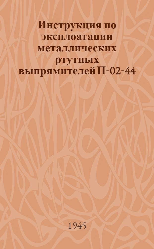 Инструкция по эксплоатации металлических ртутных выпрямителей П-02-44 : Утв. Гл. упр. трамваев и троллейбусов НККХ РСФСР 10-го апр. 1944 г.