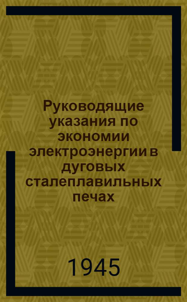 Руководящие указания по экономии электроэнергии в дуговых сталеплавильных печах : Утв. 19-го февр. 1945 г.