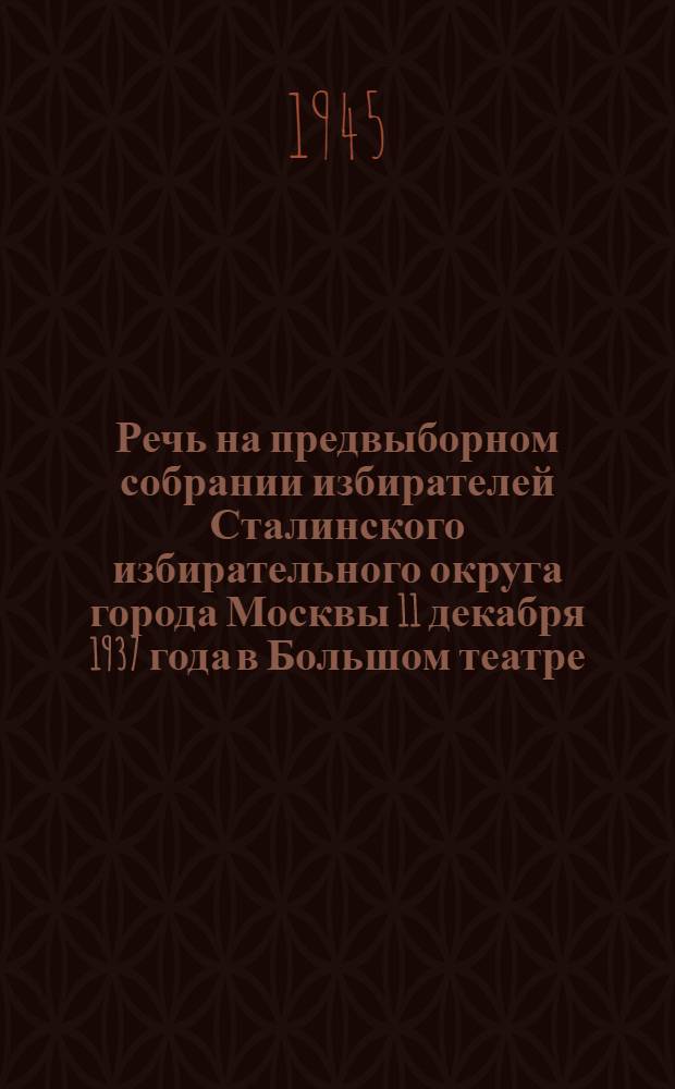 Речь на предвыборном собрании избирателей Сталинского избирательного округа города Москвы 11 декабря 1937 года в Большом театре