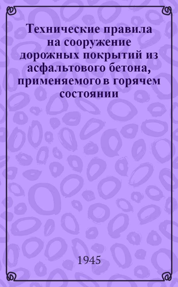 Технические правила на сооружение дорожных покрытий из асфальтового бетона, применяемого в горячем состоянии : Утв. 25-го июля 1945 г.