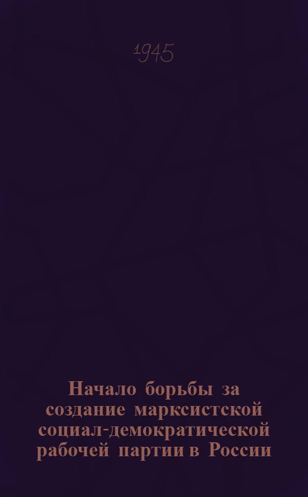 Начало борьбы за создание марксистской социал-демократической рабочей партии в России : Лекция, прочит. для слушателей политшколы при парт. орг-ции моск. автозавода им. Сталина