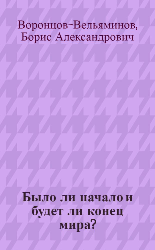 Было ли начало и будет ли конец мира? : Лекция д-ра физ.-математ. наук проф. Б. А. Воронцова-Вельяминова
