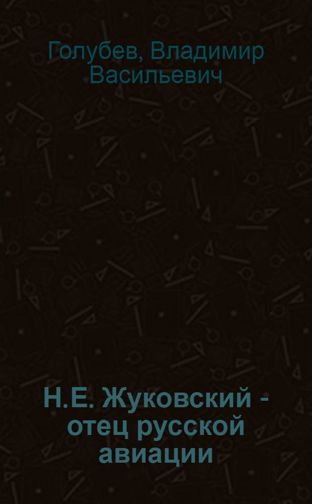 Н. Е. Жуковский - отец русской авиации : Стенограмма публ. лекции заслуж. деятеля науки, чл.-кор. Акад. наук СССР В. В. Голубева, прочит. 5 февр. 1945 г. в Доме летчика в Москве