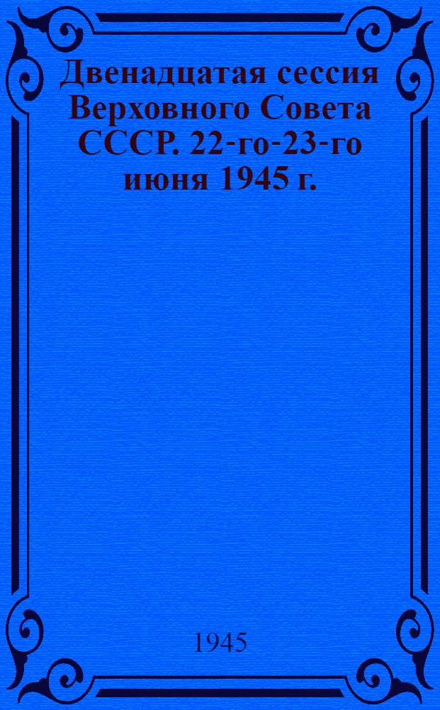 Двенадцатая сессия Верховного Совета СССР. 22-го-23-го июня 1945 г. : Стеногр. отчет