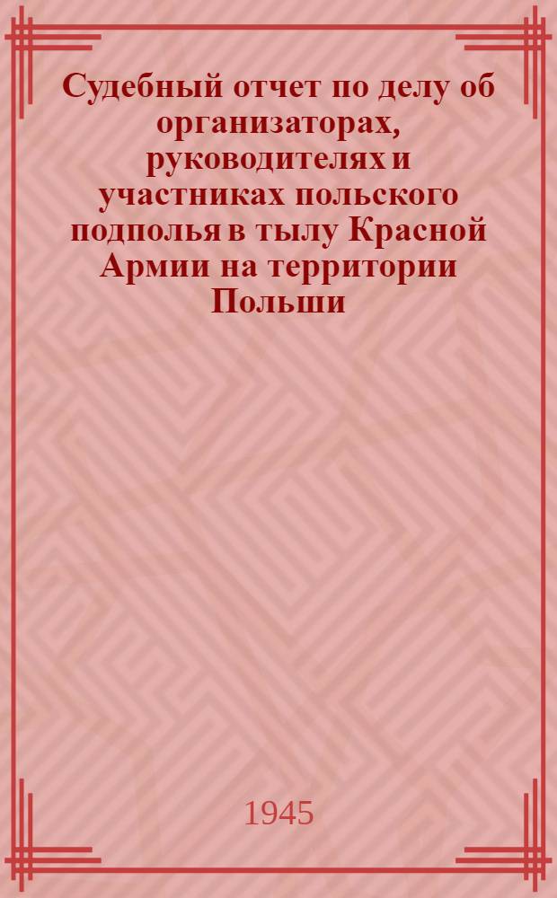 Судебный отчет по делу об организаторах, руководителях и участниках польского подполья в тылу Красной Армии на территории Польши, Литвы и западных районов Белоруссии и Украины, рассмотренному Военной коллегией Верховного суда СССР 18-21 июня 1945 г. : (Стеногр. отчет)