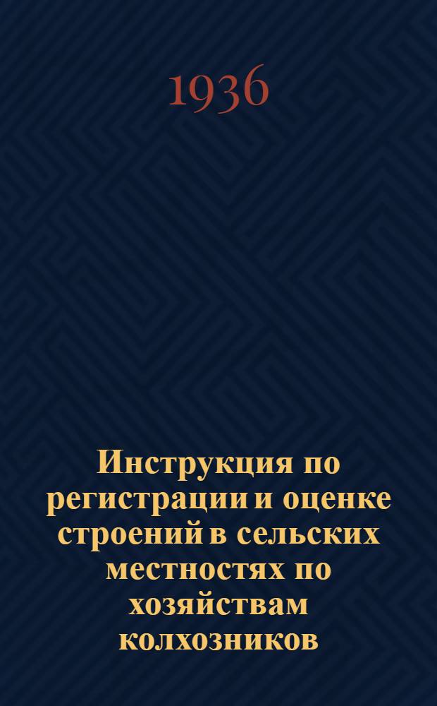 ... Инструкция по регистрации и оценке строений в сельских местностях по хозяйствам колхозников, единоличников, рабочих и служащих в 1936 г.